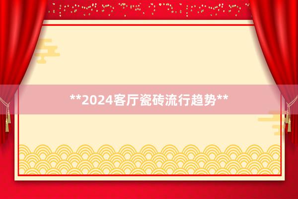 **2024客厅瓷砖流行趋势**