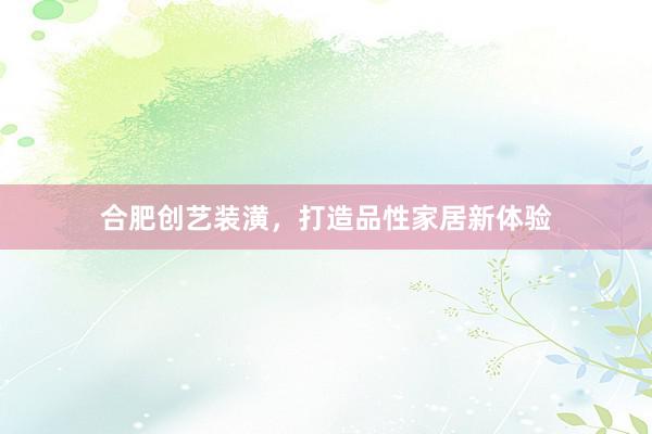 合肥创艺装潢，打造品性家居新体验