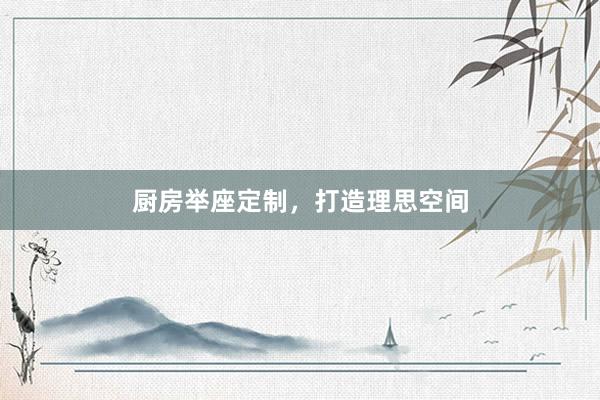 厨房举座定制，打造理思空间