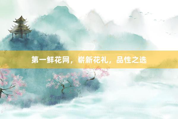 第一鲜花网，崭新花礼，品性之选