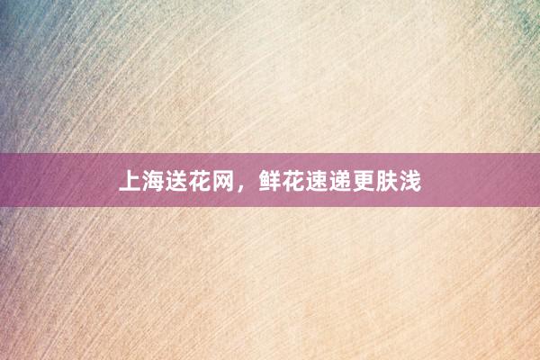 上海送花网，鲜花速递更肤浅
