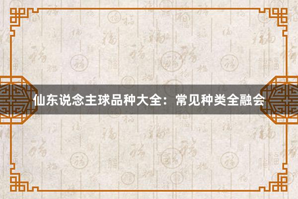 仙东说念主球品种大全：常见种类全融会